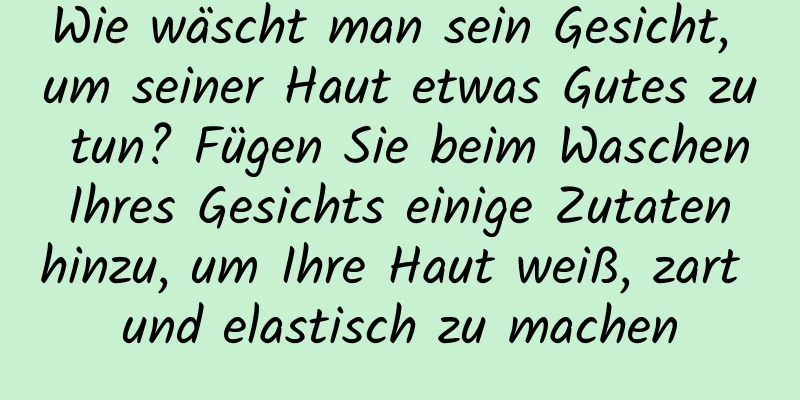 Wie wäscht man sein Gesicht, um seiner Haut etwas Gutes zu tun? Fügen Sie beim Waschen Ihres Gesichts einige Zutaten hinzu, um Ihre Haut weiß, zart und elastisch zu machen