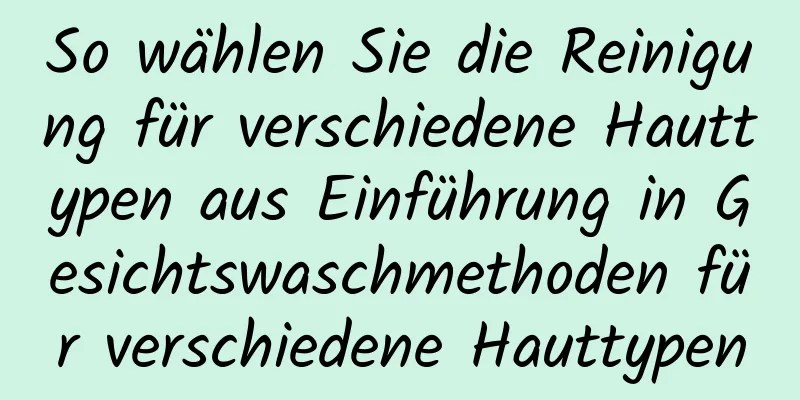 So wählen Sie die Reinigung für verschiedene Hauttypen aus Einführung in Gesichtswaschmethoden für verschiedene Hauttypen