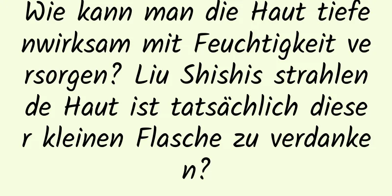 Wie kann man die Haut tiefenwirksam mit Feuchtigkeit versorgen? Liu Shishis strahlende Haut ist tatsächlich dieser kleinen Flasche zu verdanken?