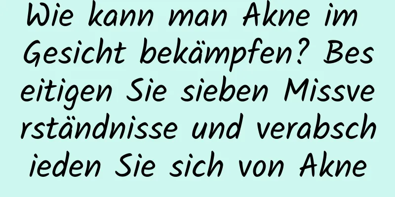 Wie kann man Akne im Gesicht bekämpfen? Beseitigen Sie sieben Missverständnisse und verabschieden Sie sich von Akne