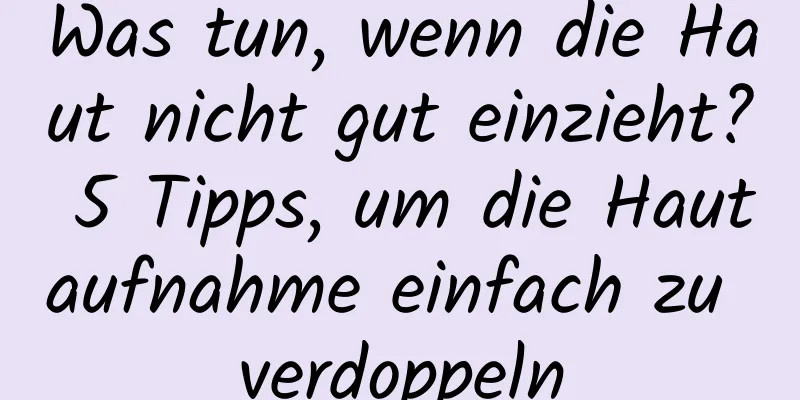 Was tun, wenn die Haut nicht gut einzieht? 5 Tipps, um die Hautaufnahme einfach zu verdoppeln