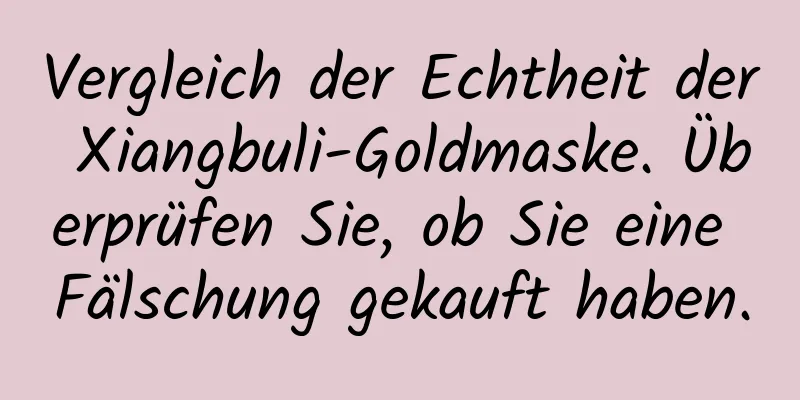 Vergleich der Echtheit der Xiangbuli-Goldmaske. Überprüfen Sie, ob Sie eine Fälschung gekauft haben.