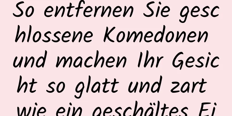 So entfernen Sie geschlossene Komedonen und machen Ihr Gesicht so glatt und zart wie ein geschältes Ei