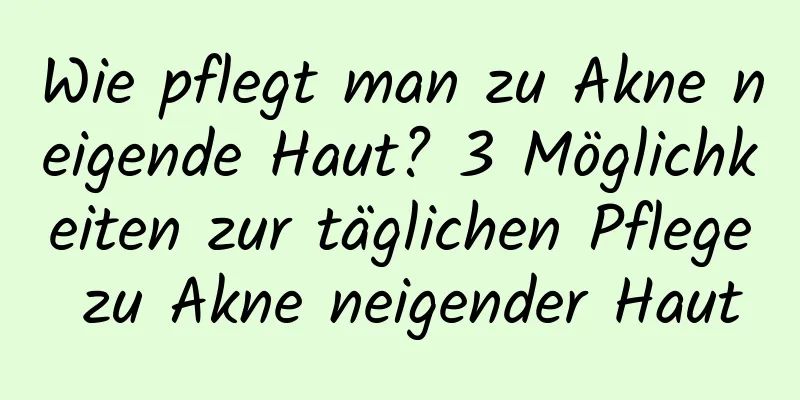 Wie pflegt man zu Akne neigende Haut? 3 Möglichkeiten zur täglichen Pflege zu Akne neigender Haut