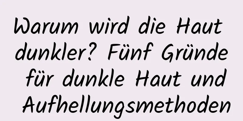Warum wird die Haut dunkler? Fünf Gründe für dunkle Haut und Aufhellungsmethoden