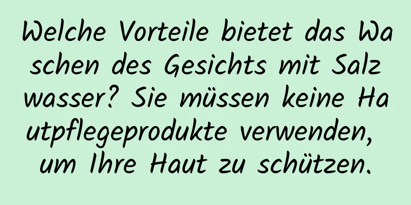 Welche Vorteile bietet das Waschen des Gesichts mit Salzwasser? Sie müssen keine Hautpflegeprodukte verwenden, um Ihre Haut zu schützen.
