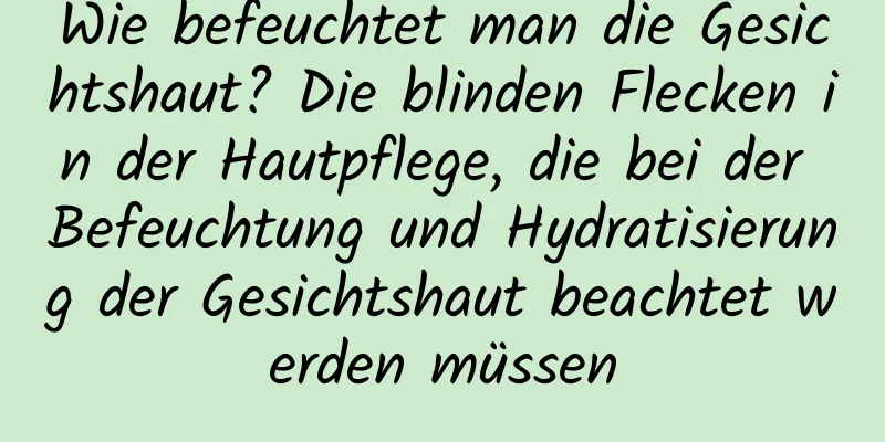 Wie befeuchtet man die Gesichtshaut? Die blinden Flecken in der Hautpflege, die bei der Befeuchtung und Hydratisierung der Gesichtshaut beachtet werden müssen