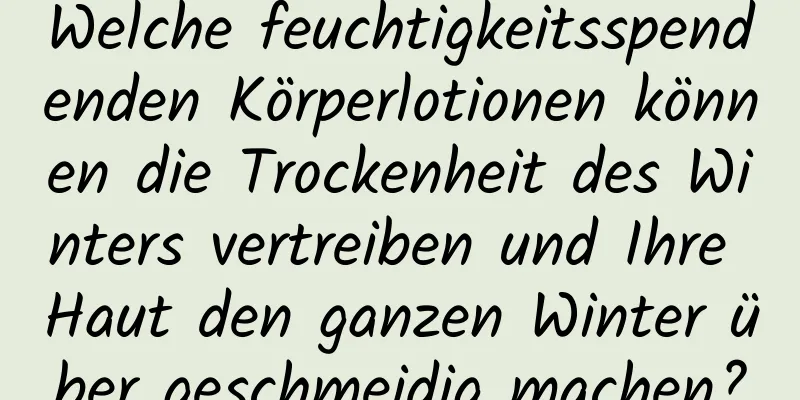 Welche feuchtigkeitsspendenden Körperlotionen können die Trockenheit des Winters vertreiben und Ihre Haut den ganzen Winter über geschmeidig machen?