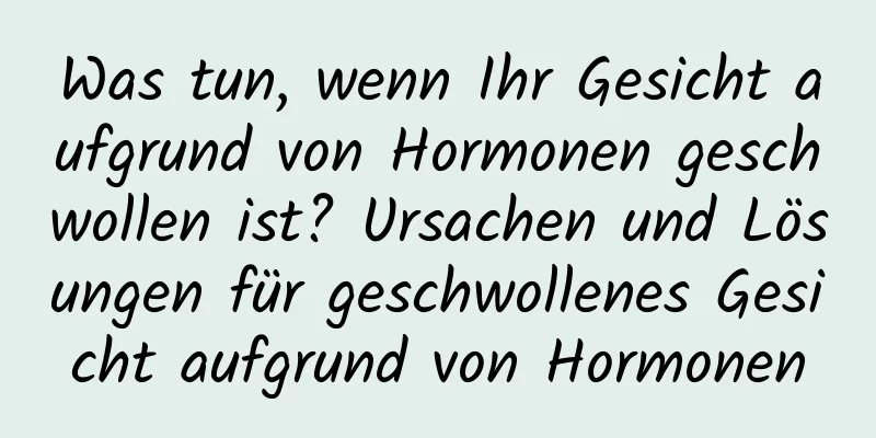 Was tun, wenn Ihr Gesicht aufgrund von Hormonen geschwollen ist? Ursachen und Lösungen für geschwollenes Gesicht aufgrund von Hormonen