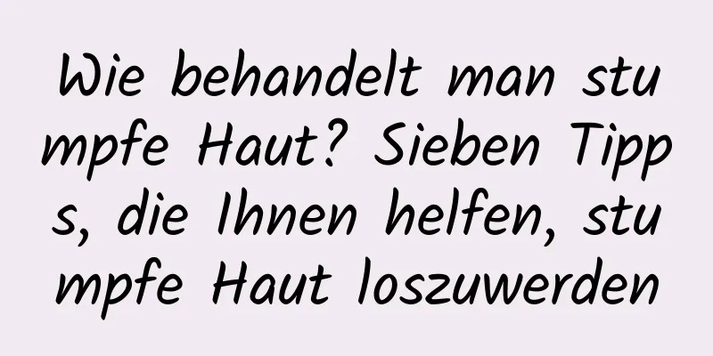 Wie behandelt man stumpfe Haut? Sieben Tipps, die Ihnen helfen, stumpfe Haut loszuwerden