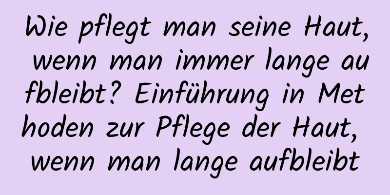Wie pflegt man seine Haut, wenn man immer lange aufbleibt? Einführung in Methoden zur Pflege der Haut, wenn man lange aufbleibt