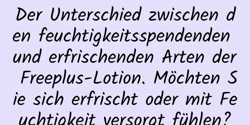 Der Unterschied zwischen den feuchtigkeitsspendenden und erfrischenden Arten der Freeplus-Lotion. Möchten Sie sich erfrischt oder mit Feuchtigkeit versorgt fühlen?