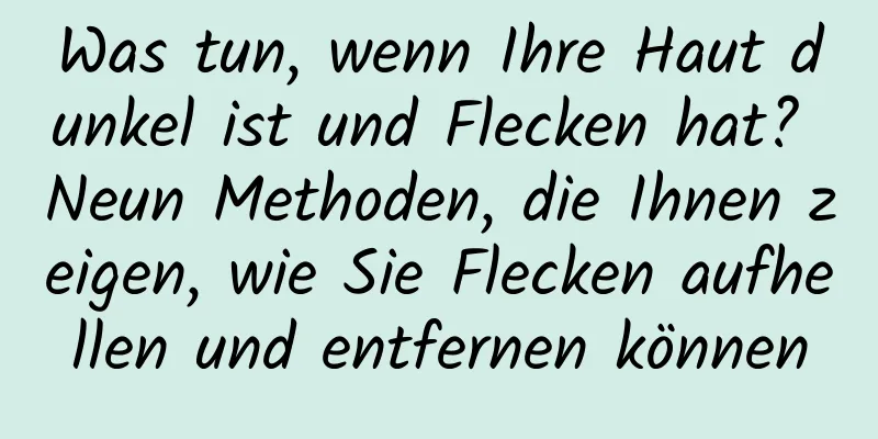 Was tun, wenn Ihre Haut dunkel ist und Flecken hat? Neun Methoden, die Ihnen zeigen, wie Sie Flecken aufhellen und entfernen können