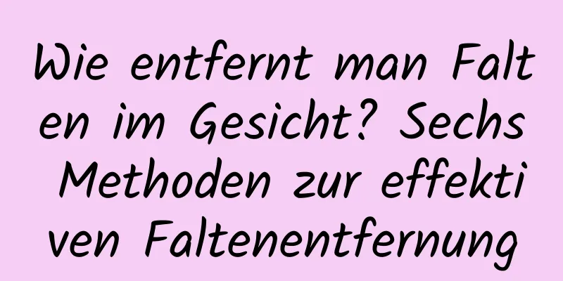 Wie entfernt man Falten im Gesicht? Sechs Methoden zur effektiven Faltenentfernung