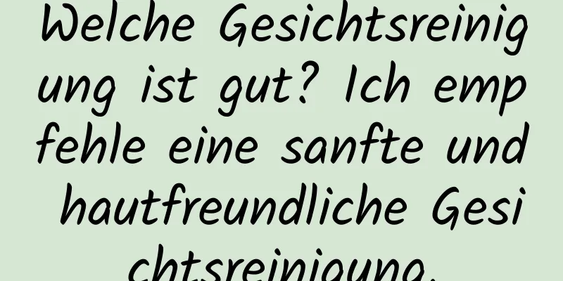 Welche Gesichtsreinigung ist gut? Ich empfehle eine sanfte und hautfreundliche Gesichtsreinigung.