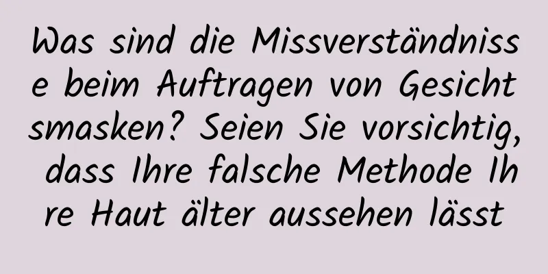 Was sind die Missverständnisse beim Auftragen von Gesichtsmasken? Seien Sie vorsichtig, dass Ihre falsche Methode Ihre Haut älter aussehen lässt