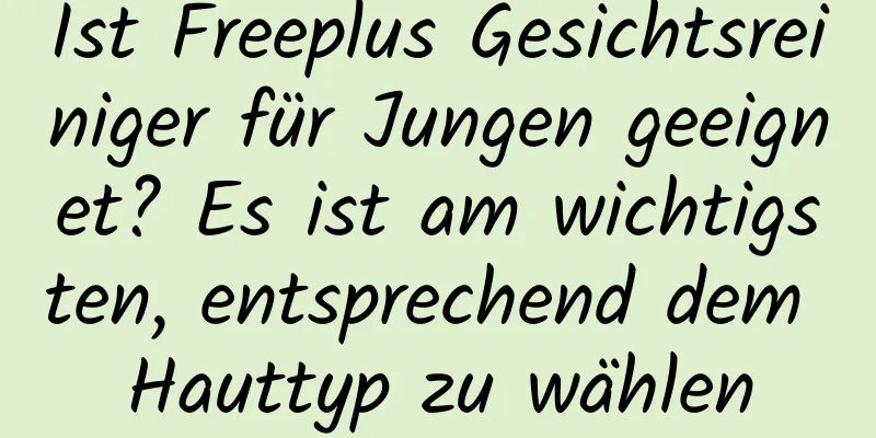 Ist Freeplus Gesichtsreiniger für Jungen geeignet? Es ist am wichtigsten, entsprechend dem Hauttyp zu wählen