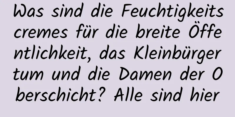 Was sind die Feuchtigkeitscremes für die breite Öffentlichkeit, das Kleinbürgertum und die Damen der Oberschicht? Alle sind hier