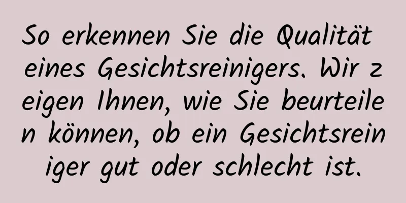 So erkennen Sie die Qualität eines Gesichtsreinigers. Wir zeigen Ihnen, wie Sie beurteilen können, ob ein Gesichtsreiniger gut oder schlecht ist.