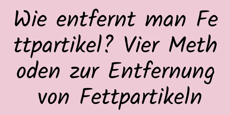 Wie entfernt man Fettpartikel? Vier Methoden zur Entfernung von Fettpartikeln