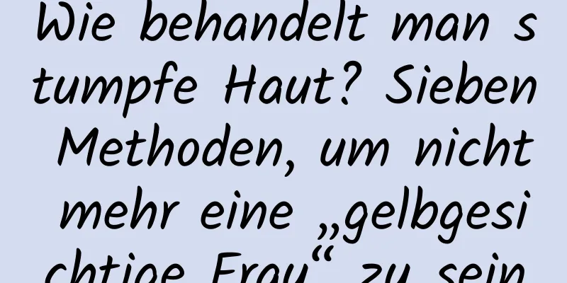 Wie behandelt man stumpfe Haut? Sieben Methoden, um nicht mehr eine „gelbgesichtige Frau“ zu sein