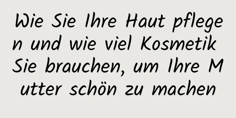 Wie Sie Ihre Haut pflegen und wie viel Kosmetik Sie brauchen, um Ihre Mutter schön zu machen