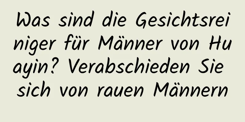 Was sind die Gesichtsreiniger für Männer von Huayin? Verabschieden Sie sich von rauen Männern