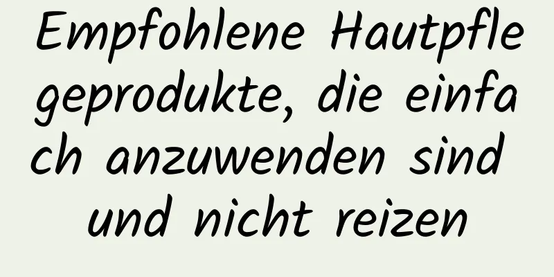 Empfohlene Hautpflegeprodukte, die einfach anzuwenden sind und nicht reizen
