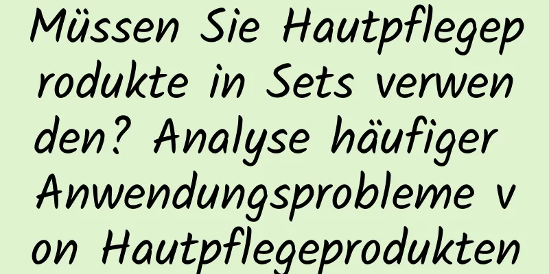 Müssen Sie Hautpflegeprodukte in Sets verwenden? Analyse häufiger Anwendungsprobleme von Hautpflegeprodukten