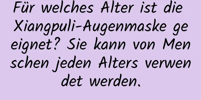 Für welches Alter ist die Xiangpuli-Augenmaske geeignet? Sie kann von Menschen jeden Alters verwendet werden.