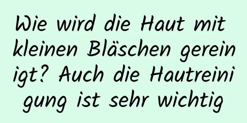 Wie wird die Haut mit kleinen Bläschen gereinigt? Auch die Hautreinigung ist sehr wichtig