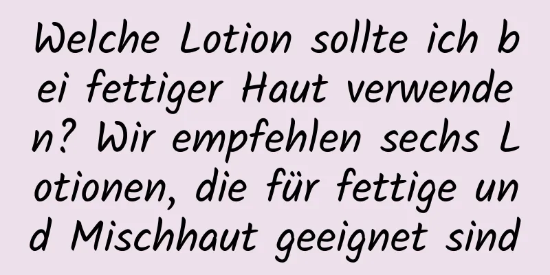 Welche Lotion sollte ich bei fettiger Haut verwenden? Wir empfehlen sechs Lotionen, die für fettige und Mischhaut geeignet sind