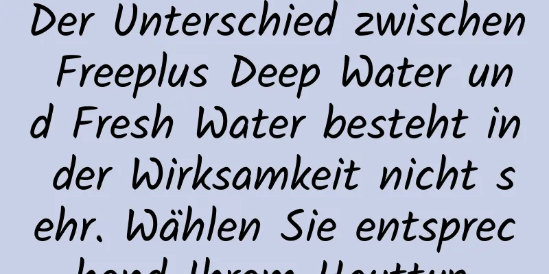 Der Unterschied zwischen Freeplus Deep Water und Fresh Water besteht in der Wirksamkeit nicht sehr. Wählen Sie entsprechend Ihrem Hauttyp.