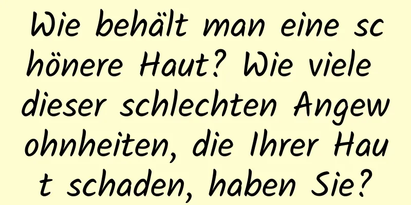 Wie behält man eine schönere Haut? Wie viele dieser schlechten Angewohnheiten, die Ihrer Haut schaden, haben Sie?