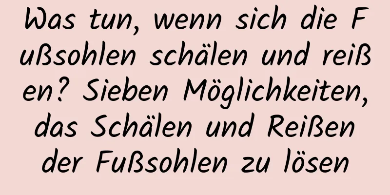 Was tun, wenn sich die Fußsohlen schälen und reißen? Sieben Möglichkeiten, das Schälen und Reißen der Fußsohlen zu lösen
