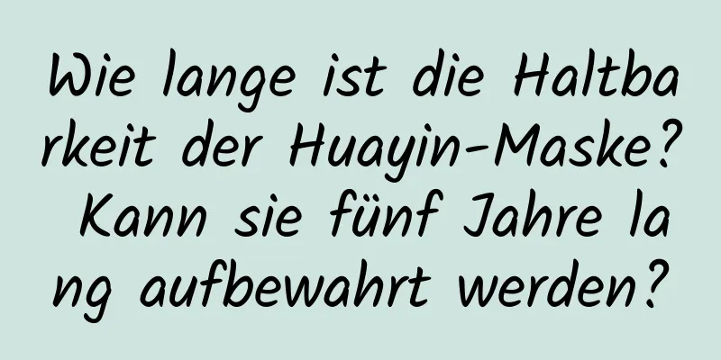 Wie lange ist die Haltbarkeit der Huayin-Maske? Kann sie fünf Jahre lang aufbewahrt werden?