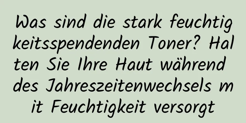 Was sind die stark feuchtigkeitsspendenden Toner? Halten Sie Ihre Haut während des Jahreszeitenwechsels mit Feuchtigkeit versorgt