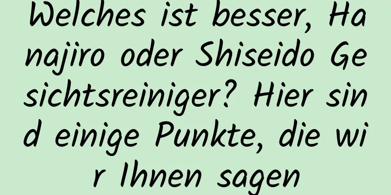Welches ist besser, Hanajiro oder Shiseido Gesichtsreiniger? Hier sind einige Punkte, die wir Ihnen sagen