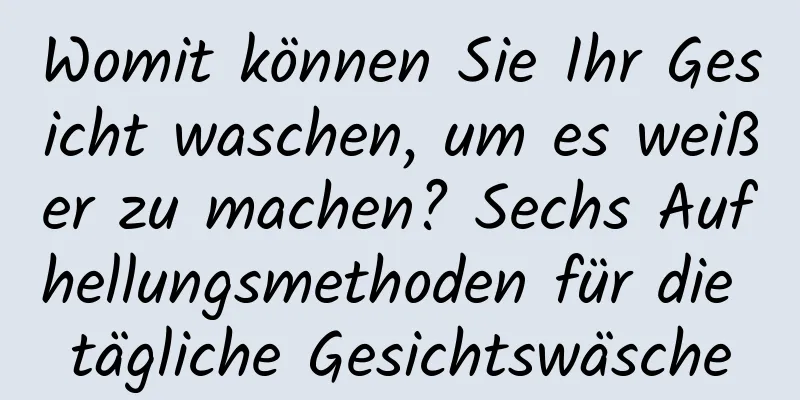 Womit können Sie Ihr Gesicht waschen, um es weißer zu machen? Sechs Aufhellungsmethoden für die tägliche Gesichtswäsche