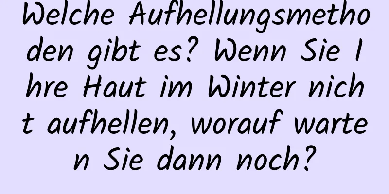 Welche Aufhellungsmethoden gibt es? Wenn Sie Ihre Haut im Winter nicht aufhellen, worauf warten Sie dann noch?