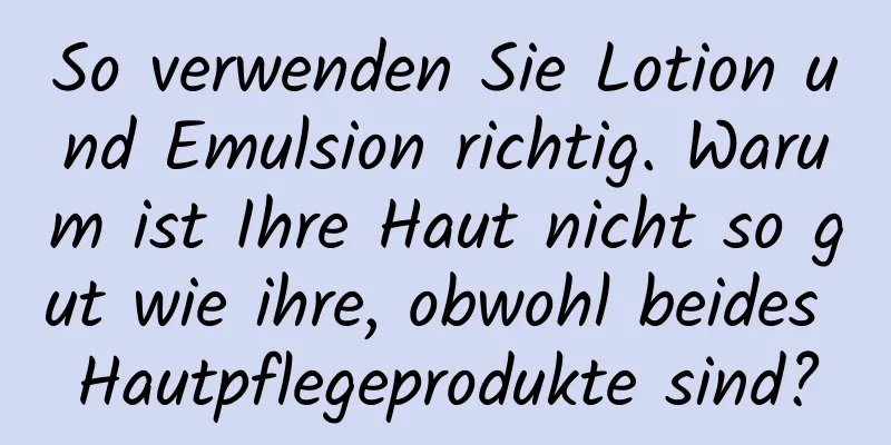 So verwenden Sie Lotion und Emulsion richtig. Warum ist Ihre Haut nicht so gut wie ihre, obwohl beides Hautpflegeprodukte sind?