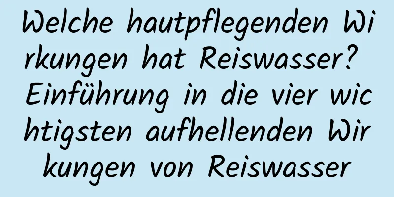 Welche hautpflegenden Wirkungen hat Reiswasser? Einführung in die vier wichtigsten aufhellenden Wirkungen von Reiswasser