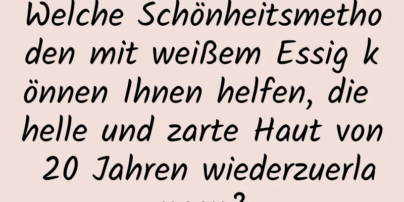 Welche Schönheitsmethoden mit weißem Essig können Ihnen helfen, die helle und zarte Haut von 20 Jahren wiederzuerlangen?