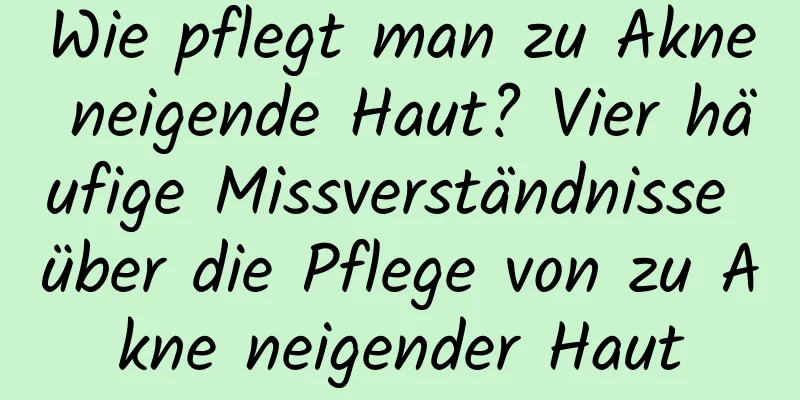 Wie pflegt man zu Akne neigende Haut? Vier häufige Missverständnisse über die Pflege von zu Akne neigender Haut