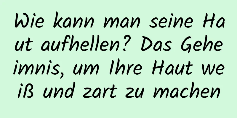 Wie kann man seine Haut aufhellen? Das Geheimnis, um Ihre Haut weiß und zart zu machen