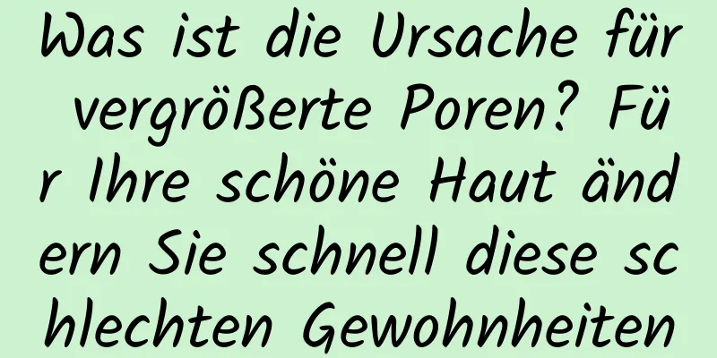 Was ist die Ursache für vergrößerte Poren? Für Ihre schöne Haut ändern Sie schnell diese schlechten Gewohnheiten