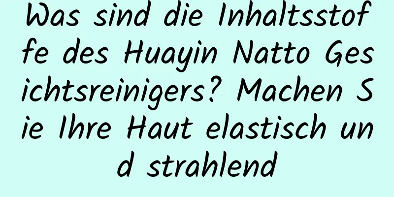 Was sind die Inhaltsstoffe des Huayin Natto Gesichtsreinigers? Machen Sie Ihre Haut elastisch und strahlend