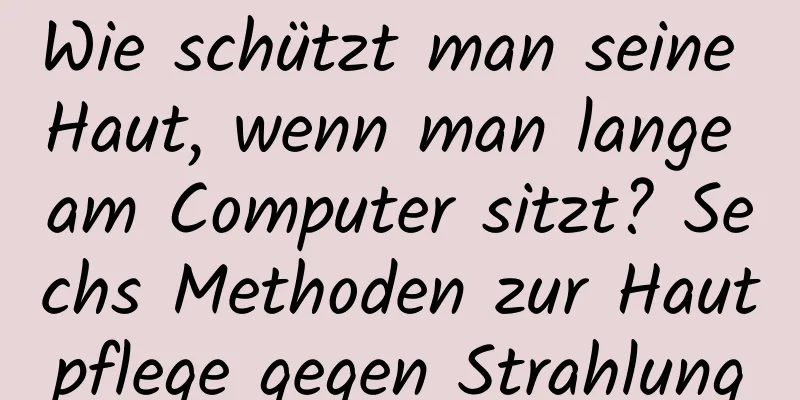 Wie schützt man seine Haut, wenn man lange am Computer sitzt? Sechs Methoden zur Hautpflege gegen Strahlung