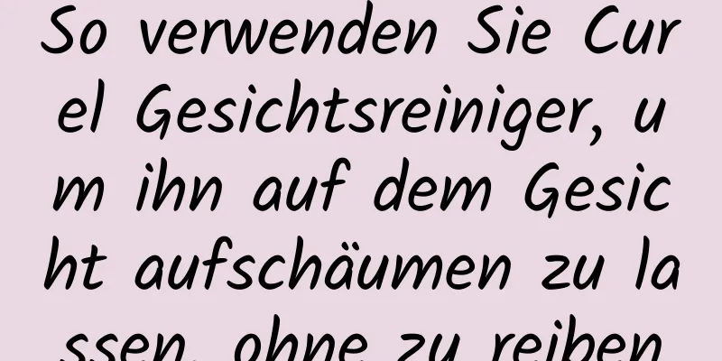 So verwenden Sie Curel Gesichtsreiniger, um ihn auf dem Gesicht aufschäumen zu lassen, ohne zu reiben