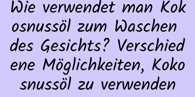 Wie verwendet man Kokosnussöl zum Waschen des Gesichts? Verschiedene Möglichkeiten, Kokosnussöl zu verwenden